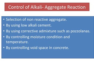 Control of Alkali- Aggregate Reaction
• Selection of non reactive aggregate.
• By using low alkali cement.
• By using corrective admixture such as pozzolanas.
• By controlling moisture condition and
temperature.
• By controlling void space in concrete.
 