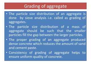 Grading of aggregate
• The particle size distribution of an aggregate is
done by sieve analysis i.e. called as grading of
aggregates.
• The particle size distribution of a mass of
aggregate should be such that the smaller
particles fill the gap between the larger particles.
• The proper grading of an aggregate produced
dense concrete which reduces the amount of sand
and cement paste.
• Consistency of grading of aggregate helps to
ensure uniform quality of concrete.
 