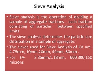 Sieve Analysis
• Sieve analysis is the operation of dividing a
sample of aggregate fractions , each fraction
consisting of particles between specified
limits
• The sieve analysis determines the particle size
distribution in a sample of aggregate.
• The sieves used for Sieve Analysis of CA are-
4.75mm, 10mm,20mm, 40mm, 80mm .
• For FA- 2.36mm,1.18mm, 600,300,150
microns.
 