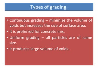 Types of grading.
• Continuous grading – minimize the volume of
voids but increases the size of surface area.
• It is preferred for concrete mix.
• Uniform grading – all particles are of same
size.
• It produces large volume of voids.
 
