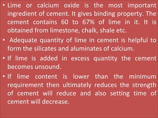 • Lime or calcium oxide is the most important
ingredient of cement. It gives binding property. The
cement contains 60 to 67% of lime in it. It is
obtained from limestone, chalk, shale etc.
• Adequate quantity of lime in cement is helpful to
form the silicates and aluminates of calcium.
• If lime is added in excess quantity the cement
becomes unsound.
• If lime content is lower than the minimum
requirement then ultimately reduces the strength
of cement will reduce and also setting time of
cement will decrease.
 