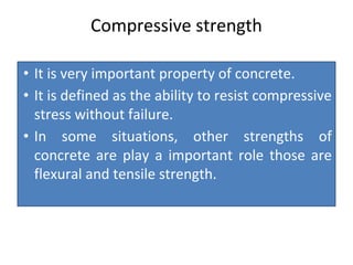 Compressive strength
• It is very important property of concrete.
• It is defined as the ability to resist compressive
stress without failure.
• In some situations, other strengths of
concrete are play a important role those are
flexural and tensile strength.
 