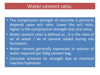 Water cement ratio.
• The compressive strength of concrete is primarily
depends upon w/c ratio. Lower the w/c ratio,
higher is the compressive strength and vice versa.
• Water cement ratio is defined as , it is the ratio of
wt of water / wt of cement added during mix
formation.
• Water cement generally expressed in volume of
water required per 50kg cement bag.
• Concrete achieves its strength due to chemical
reaction hydration.
 