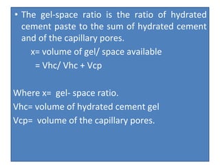 • The gel-space ratio is the ratio of hydrated
cement paste to the sum of hydrated cement
and of the capillary pores.
x= volume of gel/ space available
= Vhc/ Vhc + Vcp
Where x= gel- space ratio.
Vhc= volume of hydrated cement gel
Vcp= volume of the capillary pores.
 