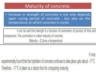 Maturity of concrete.
• Increase in strength of concrete is not only depends
upon curing period of concrete , but also on the
temperature at which concrete is cured.
 