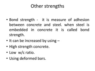 Other strengths
• Bond strength - it is measure of adhesion
between concrete and steel. when steel is
embedded in concrete it is called bond
strength.
• It can be increased by using –
• High strength concrete.
• Low w/c ratio.
• Using deformed bars.
 