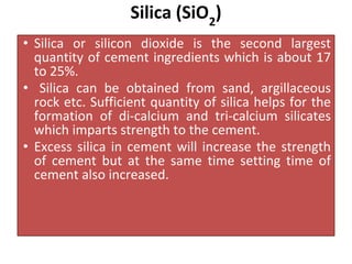 Silica (SiO2
)
• Silica or silicon dioxide is the second largest
quantity of cement ingredients which is about 17
to 25%.
• Silica can be obtained from sand, argillaceous
rock etc. Sufficient quantity of silica helps for the
formation of di-calcium and tri-calcium silicates
which imparts strength to the cement.
• Excess silica in cement will increase the strength
of cement but at the same time setting time of
cement also increased.
 