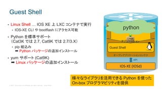 © 2017 Cisco and/or its affiliates. All rights reserved. Cisco Public
• Linux Shell … IOS XE 上 LXC コンテナで実行
• IOS-XE CLI や bootflash にアクセス可能
• Python を標準サポート
（Cat3K では 2.7, Cat9K では 2.7/3.X）
• pip 組込み
➡ Python パッケージの追加インストール
• yum サポート (Cat9K)
➡ Linux パッケージの追加インストール
Guest Shell
IOS-XE (IOSd)
Guest Shell
オープンアプリケーションコンテナ
API
Linux
アプリケーション
様々なライブラリを活用できる Python を使った
On-box プログラマビリティを提供
python
 