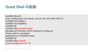 © 2017 Cisco and/or its affiliates. All rights reserved. Cisco Public
Guest Shell の起動
Cat3850-3#conf t
Enter configuration commands, one per line. End with CNTL/Z.
Cat3850-3(config)#iox
Cat3850-3(config)#exit
Cat3850-3#
Cat3850-3#guestshell enable
Management Interface will be selected if configured
Please wait for completion
guestshell is in RUNNING state
Cat3850-3#
Cat3850-3#guestshell
[guestshell@guestshell ~]$
 