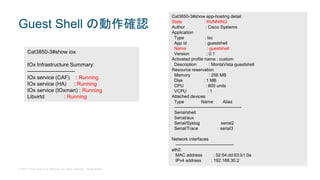 © 2017 Cisco and/or its affiliates. All rights reserved. Cisco Public
Guest Shell の動作確認
Cat3850-3#show iox
IOx Infrastructure Summary:
---------------------------
IOx service (CAF) : Running
IOx service (HA) : Running
IOx service (IOxman) : Running
Libvirtd : Running
Cat3850-3#show app-hosting detail
State : RUNNING
Author : Cisco Systems
Application
Type : lxc
App id : guestshell
Name : guestshell
Version : 0.1
Activated profile name : custom
Description : MontaVista guestshell
Resource reservation
Memory : 256 MB
Disk : 1 MB
CPU : 800 units
VCPU : 1
Attached devices
Type Name Alias
---------------------------------------------
Serial/shell
Serial/aux
Serial/Syslog serial2
Serial/Trace serial3
Network interfaces
---------------------------------------
eth0:
MAC address : 52:54:dd:63:b1:0a
IPv4 address : 192.168.30.2
 