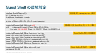 © 2017 Cisco and/or its affiliates. All rights reserved. Cisco Public
Guest Shell の環境設定
[guestshell@guestshell ~]$ ifconfig eth0
eth0 Link encap:Ethernet HWaddr 52:54:DD:63:B1:0A
inet addr:192.168.30.2 Bcast:192.168.30.7 Mask:255.255.255.248
interface GigabitEthernet0/0
vrf forwarding Mgmt-vrf
ip address <ipaddress> <mask>
!
ip route vrf Mgmt-vrf 0.0.0.0 0.0.0.0 <mgmt-gateway>
IOS-XE 側で management port を設定
自動設定される Guest Shell のネットワーク環境
[guestshell@guestshell ~]$ cat /flash/proxy_vars.sh
export http_proxy=http://proxy-wsa.example.com:80/
export https_proxy=http://proxy-wsa.example.com:80/
export HTTP_PROXY=http://proxy-wsa.example.com:80/
export HTTPS_PROXY=http://proxy-wsa.example.com:80/
[guestshell@guestshell ~]$ source /flash/proxy_vars.sh
Guest Shell 上のプロキシ設定例
[guestshell@guestshell ~]$ cat /etc/resolv.conf
nameserver 8.8.8.8
Guest Shell 上の DNS サーバ設定例
 
