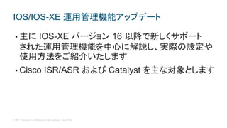 © 2017 Cisco and/or its affiliates. All rights reserved. Cisco Public
• 主に IOS-XE バージョン 16 以降で新しくサポート
された運用管理機能を中心に解説し、実際の設定や
使用方法をご紹介いたします
• Cisco ISR/ASR および Catalyst を主な対象とします
IOS/IOS-XE 運用管理機能アップデート
 
