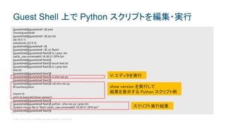 © 2017 Cisco and/or its affiliates. All rights reserved. Cisco Public
Guest Shell 上で Python スクリプトを編集・実行
[guestshell@guestshell ~]$ pwd
/home/guestshell
[guestshell@guestshell ~]$ pip list
pip (9.0.1)
setuptools (22.0.5)
[guestshell@guestshell ~]$
[guestshell@guestshell ~]$ cd /flash/
[guestshell@guestshell flash]$ ls | grep .bin
cat3k_caa-universalk9.16.06.01.SPA.bin
[guestshell@guestshell flash]$
[guestshell@guestshell flash]$ touch test.txt
[guestshell@guestshell flash]$ ls | grep test
test.txt
[guestshell@guestshell flash]$
[guestshell@guestshell flash]$ vi sho-ver.py
[guestshell@guestshell flash]$
[guestshell@guestshell flash]$ cat sho-ver.py
#!/usr/bin/python
import cli
print cli.execute('show version')
[guestshell@guestshell flash]$
[guestshell@guestshell flash]$ python ./sho-ver.py | grep bin
System image file is "flash:cat3k_caa-universalk9.16.06.01.SPA.bin"
[guestshell@guestshell flash]$
Vi エディタを実行
show version を実行して
結果を表示する Python スクリプト例
スクリプト実行結果
 