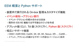 © 2017 Cisco and/or its affiliates. All rights reserved. Cisco Public
• 装置内で実行される On-box 監視＆カスタマイズ機能
• イベント検知→アクション実行
• イベント・アクションの組み合わせは自由
• 既存の IOS-XE 機能では不可能なロジックを作成
• アプレット版（CLI）, Tcl 版（スクリプト）, Python 版（スクリプト）
• 幅広いサポート機器
• C800〜ASR1000, Cat2K, 3K, 4K, 6K, Nexus, XR…, Cat9K…
• イベント、アクションの細かなサポート内容はバージョンに依存
EEM 概要と Python サポート
 