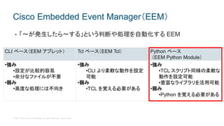 © 2017 Cisco and/or its affiliates. All rights reserved. Cisco Public
• 「〜が発生したら〜する」という判断や処理を自動化する EEM
Cisco Embedded Event Manager（EEM）
CLI ベース（EEM アプレット） Tcl ベース（EEM Tcl） Python ベース
（EEM Python Module）
•強み
•設定が比較的容易
•余分なファイルが不要
•弱み
•高度な処理には不向き
•強み
•CLI より柔軟な動作を設定
可能
•弱み
•TCL を覚える必要がある
•強み
•TCL スクリプト同様の柔軟な
動作を設定可能
•豊富なライブラリを活用可能
•弱み
•Python を覚える必要がある
 
