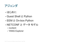 © 2017 Cisco and/or its affiliates. All rights reserved. Cisco Public
• はじめに
• Guest Shell と Python
• EEM と On-box Python
• NETCONF と データ モデル
• ncclient
• YANG Explorer
アジェンダ
 