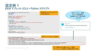 © 2017 Cisco and/or its affiliates. All rights reserved. Cisco Public
event manager applet syslog
event syslog pattern "%LINEPROTO-5-UPDOWN:"
action 100 syslog msg "Syslog ## $_syslog_msg ## Detected by EEM"
action 200 cli command "enable"
action 205 cli command "guestshell run python /bootflash/kikuta/spark_post.py Interface_UpDownEvent_Detected"
action 208 cli command "guestshell run python /bootflash/kikuta/spark_post.py https://10.71.154.112/"
設定例 1
EEM アプレット (CLI) + Python スクリプト
[guestshell@guestshell ~]$ cat /bootflash/kikuta/spark_post.py
import requests
import sys
ACCESS_TOKEN = "<Cisco Spark Access Token>”
ROOM_ID = "<Cisco Spark_Room Id>”
YOUR_MESSAGE = sys.argv[1]
#ヘッダー作成
def setHeaders():
accessToken_hdr = 'Bearer ' + ACCESS_TOKEN
spark_header = {'Authorization': accessToken_hdr, 'Content-Type': 'application/json; charset=utf-8'}
return spark_header
#メッセージをポスト
def postMsg(the_header,roomId,message):
message = '{"roomId":"' + roomId + '","text":"' + message +'"}’
uri = 'https://api.ciscospark.com/v1/messages’
resp = requests.post(uri, data=message, headers=the_header)
print resp
header=setHeaders()
postMsg(header,ROOM_ID,YOUR_MESSAGE)
汎用的なPythonスクリプトが
そのまま使える
CLI で設定する引数を Spark に投稿
（イベントごとに投稿する内容を変更できる）
NMS や OSS へ誘導
チケットを自動発行
他装置を API で設定変更
…などなど
EEM イベントは CLI で記述
 