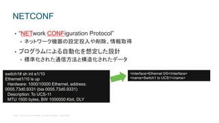 © 2017 Cisco and/or its affiliates. All rights reserved. Cisco Public
• “NETwork CONFiguration Protocol”
• ネットワーク機器の設定投入や削除、情報取得
• プログラムによる自動化を想定した設計
• 標準化された通信方法と構造化されたデータ
NETCONF
switch1# sh int e1/10
Ethernet1/10 is up
Hardware: 1000/10000 Ethernet, address:
0005.73d0.9331 (bia 0005.73d0.9331)
Description: To UCS-11
MTU 1500 bytes, BW 1000000 Kbit, DLY
<interface>Ethernet 0/0</interface>
<name>Switch1 to UCS1</name>
 