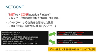 © 2017 Cisco and/or its affiliates. All rights reserved. Cisco Public
• “NETwork CONFiguration Protocol”
• ネットワーク機器の設定投入や削除、情報取得
• プログラムによる自動化を想定した設計
• 標準化された通信方法と構造化されたデータ
NETCONF
switch1# sh int e1/10
Ethernet1/10 is up
Hardware: 1000/10000 Ethernet, address:
0005.73d0.9331 (bia 0005.73d0.9331)
Description: To UCS-11
MTU 1500 bytes, BW 1000000 Kbit, DLY
<interface>Ethernet 0/0</interface>
<name>Switch1 to UCS1</name>
<name>Ethernet 0/0</name>
<descr>Switch1 to UCS1</descr>
データ構造の定義（値の格納の仕方）が必要
 