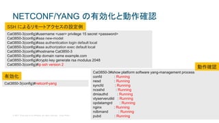 © 2017 Cisco and/or its affiliates. All rights reserved. Cisco Public
NETCONF/YANG の有効化と動作確認
Cat3850-3(config)#netconf-yang
Cat3850-3#show platform software yang-management process
confd : Running
nesd : Running
syncfd : Running
ncsshd : Running
dmiauthd : Running
vtyserverutild : Running
opdatamgrd : Running
nginx : Running
ndbmand : Running
pubd : Running
Cat3850-3(config)#username <user> privilege 15 secret <password>
Cat3850-3(config)#aaa new-model
Cat3850-3(config)#aaa authentication login default local
Cat3850-3(config)#aaa authorization exec default local
Cat3850-3(config)#hostname Cat3850-3
Cat3850-3(config)#ip domain name example.com
Cat3850-3(config)#crypto key generate rsa modulus 2048
Cat3850-3(config)#ip ssh version 2
SSH によるリモートアクセスの設定例
動作確認
有効化
 