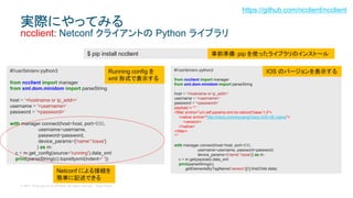 © 2017 Cisco and/or its affiliates. All rights reserved. Cisco Public
実際にやってみる
ncclient: Netconf クライアントの Python ライブラリ
#!/usr/bin/env python3
from ncclient import manager
from xml.dom.minidom import parseString
host = '<hostname or ip_addr>’
username = '<username>’
password = '<password>’
with manager.connect(host=host, port=830,
username=username,
password=password,
device_params={'name':'iosxe'}
) as m:
c = m.get_config(source='running').data_xml
print(parseString(c).toprettyxml(indent=' '))
$ pip install ncclient 事前準備：pip を使ったライブラリのインストール
Running config を
xml 形式で表示する
https://github.com/ncclient/ncclient
#!/usr/bin/env python3
from ncclient import manager
from xml.dom.minidom import parseString
host = '<hostname or ip_addr>’
username = '<username>’
password = '<password>’
payload = “””
<filter xmlns="urn:ietf:params:xml:ns:netconf:base:1.0">
<native xmlns="http://cisco.com/ns/yang/Cisco-IOS-XE-native">
<version/>
</native>
</filter>
“””
with manager.connect(host=host, port=830,
username=username, password=password,
device_params={'name':'iosxe'}) as m:
c = m.get(payload).data_xml
print(parseString(c).
getElementsByTagName('version')[0].firstChild.data)
IOS のバージョンを表示する
Netconf による接続を
簡単に記述できる
 