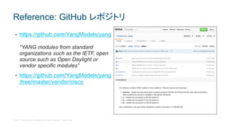 © 2017 Cisco and/or its affiliates. All rights reserved. Cisco Public
• https://github.com/YangModels/yang
“YANG modules from standard
organizations such as the IETF, open
source such as Open Daylight or
vendor specific modules”
• https://github.com/YangModels/yang
/tree/master/vendor/cisco
Reference: GitHub レポジトリ
 