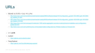 © 2017 Cisco and/or its affiliates. All rights reserved. Cisco Public
• IOS-XE コンフィグレーション マニュアル
• http://www.cisco.com/c/en/us/td/docs/switches/lan/catalyst3850/software/release/16-5/configuration_guide/b-165-3850-cg/b-165-3850-
cg_chapter_01.html
• http://www.cisco.com/c/en/us/td/docs/switches/lan/catalyst9300/software/release/16-5/configuration_guide/b-165-9300-cg/b-165-9300-
cg_chapter_010.html
• http://www.cisco.com/c/en/us/support/routers/asr-1000-series-aggregation-services-routers/products-installation-and-configuration-
guides-list.html
• http://www.cisco.com/c/en/us/td/docs/ios-xml/ios/datamodels/configuration/xe-16/data-models-xe-16-book.html
• ツール参考
• ncclient
• https://github.com/ncclient/ncclient
• Yang Explorer
• https://github.com/CiscoDevNet/yang-explorer
URLs
 