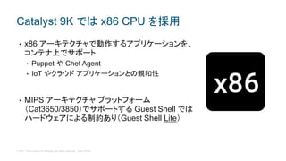 © 2017 Cisco and/or its affiliates. All rights reserved. Cisco Public
• x86 アーキテクチャで動作するアプリケーションを、
コンテナ上でサポート
• Puppet や Chef Agent
• IoT やクラウド アプリケーションとの親和性
• MIPS アーキテクチャ プラットフォーム
（Cat3650/3850）でサポートする Guest Shell では
ハードウェアによる制約あり（Guest Shell Lite）
Catalyst 9K では x86 CPU を採用
 