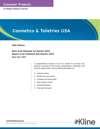 Consumer Products
In-Depth Report Series




           Cosmetics & Toiletries USA


          38th Edition

          Data to be Released 1st Quarter 2013
          Report to be Published 2nd Quarter 2013
          Base Year: 2012


                                        A comprehensive analysis of the U.S. market for personal care
                                        products, focusing on key trends, developments, challenges, and
                                        business opportunities, and providing information on:


                                            Industry trends
                                            Market size and shares
                                            Company and brand sales
                                            New product activity
                                            Retail distribution
                                            Five-year forecasts




  www.KlineGroup.com
  Report #CIA4K | © 2012 Kline & Company, Inc.
 
