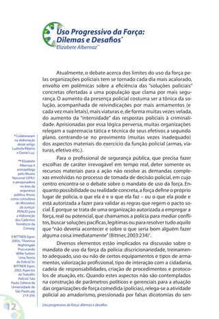 12 Uso progressivo da força:dilemas e desafios
Atualmente, o debate acerca dos limites do uso da força pe-
las organizações policiais tem se tornado cada dia mais acalorado,
envolto em polêmicas sobre a eficiência das “soluções policiais”
concretas ofertadas a uma população que clama por mais segu-
rança. O aumento da presença policial costuma ser a tônica da so-
lução, acompanhada de reivindicações por mais armamentos (e
cada vez mais letais),mais viaturas e,de forma muitas vezes velada,
do aumento da “intensidade” das respostas policiais à criminali-
dade. Aprisionadas por essa lógica perversa, muitas organizações
relegam a supremacia tática e técnica de seus efetivos a segundo
plano, centrando-se no provimento (muitas vezes inadequado)
dos aspectos materiais do exercício da função policial (armas, via-
turas, efetivo etc.).
Para o profissional de segurança pública, que precisa fazer
escolhas de caráter irrevogável em tempo real, deter somente os
recursos materiais para a ação não resolve as demandas comple-
xas envolvidas no processo de tomada de decisão policial, em cujo
centro encontra-se o debate sobre o mandato de uso da força. En-
quanto possibilidade ou realidade concreta,a força define o próprio
lugar de polícia, o que ela é e o que ela faz – ou o que ela pode e
está autorizada a fazer para validar as regras que regem o pacto so-
cial.É porque se trata de uma organização autorizada a empregar a
força, real ou potencial, que chamamos a polícia para mediar confli-
tos,buscar soluções pacíficas,legítimas ou para resolver tudo aquilo
que “não deveria acontecer e sobre o que seria bom alguém fazer
alguma coisa imediatamente”(Bittner,2003:234)1
.
Diversos elementos estão implicados na discussão sobre o
mandato de uso da força da polícia: discricionariedade, treinamen-
to adequado, uso ou não de certos equipamentos e tipos de arma-
mentos, valorização profissional, tipo de interação com a cidadania,
cadeia de responsabilidades, criação de procedimentos e protoco-
los de atuação, etc. Quando estes aspectos não são contemplados
na construção de parâmetros políticos e gerenciais para a atuação
das organizações de força comedida (polícias),relega-se a atividade
policial ao amadorismo, pressionada por falsas dicotomias do sen-
* Colaboraram
na elaboração
deste artigo
Ludmila Ribeiro
e Daniel Luz.
** Elizabete
Albernaz é
antropóloga
pelo Museu
Naiconal (UFRJ)
e pesquisadora
na área da
segurança
pública.Atuou
como consultora
do Ministério
da Justiça/
PENUD para
a elaboração
dos Cadernos
Temáticos da
Conseg.
1 BITTNER,Egon,
2003c.“Florence
Nightingale
Procurando
Willie Sutton:
Uma Teoria
da Polícia”.In:
BITTNER,Egon,
2003.Aspectos
doTrabalho
Policial. São
Paulo,Editora da
Universidade de
São Paulo; pp.
219-250.
Uso Progressivo da Força:
Dilemas e Desafios*
Elizabete Albernaz**
 