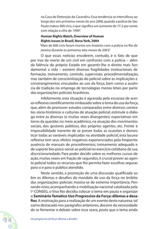 14 Uso progressivo da força:dilemas e desafios
na Casa de Detenção do Carandiru.Essa tendência se intensificou ao
longo dos seis primeiros meses do ano 2000,quando a polícia de São
Paulo matou 489 civis,o que significa um aumento de 77.2 por cento
com relação à cifra de 1999”.
Human Rights Watch,Overview of Human
Rights Issues in Brazil,Nova York,2004
“Mais de 800 civis foram mortos em tiroteios com a polícia no Rio de
Janeiro durante os primeiros oito meses de 2003”.
O que essas notícias encobrem, contudo, é o fato de que
por traz da morte de um civil em confronto com a polícia – além
da falência do próprio Estado em garantir-lhe o direito mais fun-
damental: a vida – existem diversas fragilidades institucionais de
formação, treinamento, controle, supervisão, procedimentalização,
mas também de conscientização do policial sobre as implicações e
constrangimentos vinculados ao uso da força, bem como a ausên-
cia de tradição no emprego de tecnologias menos letais por parte
das organizações policiais brasileiras.
Infelizmente, esta situação é agravada pela escassez de acer-
vo reflexivo cientificamente embasado sobre o tema do uso da força,
que, além de promover estudos comparados entre diversos contex-
tos sócio-históricos e culturias de atuação policial, estimule o diálo-
go entre as diversas (e muitas vezes divergentes) expectativas em
torno da questão: no meio acadêmico,na atuação dos movimentos
sociais, dos gestores públicos, dos próprios agentes, etc. Frente à
impossibilidade inerente de se prever todas as ocasiões e domes-
ticar todas as variáveis implicadas na atividade policial, esta lacuna
reflexiva tem seus efeitos negativos exponenciados pela freqüente
ausência de manuais de procedimentos, treinamento adequado e
de suporte bio-psico-social ao policial no exercício cotidiano de sua
discricionariedade. Para poder decidir sobre os melhores cursos de
ação,muitas vezes em fração de segundos,é crucial prover ao agen-
te policial todos os recursos que lhe permita fazer escolhas seguras
para si e para o público atendido.
Neste sentido, a promoção de uma discussão qualificada so-
bre os dilemas e desafios do mandato de uso da força no âmbito
das organizações policiais mostra-se de extrema importância. Pen-
sando nisto,acompanhando a mobilização nacional catalizada pela
1a
CONSEG, o Viva Rio decidiu colocar o tema em pauta e organizar
o Seminário Temático Uso Progressivo da Força: dilemas e desa-
fios.A motivação para a realização de um evento desta natureza,tal
como destacado nos parágrafos anteriores,decorre da necessidade
de se fomentar o debate sobre essa seara, posto que o tema ainda
 