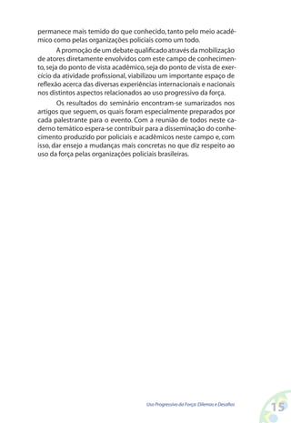 15Uso Progressivo da Força:Dilemas e Desafios
permanece mais temido do que conhecido, tanto pelo meio acadê-
mico como pelas organizações policiais como um todo.
Apromoçãodeumdebatequalificadoatravésdamobilização
de atores diretamente envolvidos com este campo de conhecimen-
to,seja do ponto de vista acadêmico,seja do ponto de vista de exer-
cício da atividade profissional, viabilizou um importante espaço de
reflexão acerca das diversas experiências internacionais e nacionais
nos distintos aspectos relacionados ao uso progressivo da força.
Os resultados do seminário encontram-se sumarizados nos
artigos que seguem, os quais foram especialmente preparados por
cada palestrante para o evento. Com a reunião de todos neste ca-
derno temático espera-se contribuir para a disseminação do conhe-
cimento produzido por policiais e acadêmicos neste campo e, com
isso, dar ensejo a mudanças mais concretas no que diz respeito ao
uso da força pelas organizações policiais brasileiras.
 
