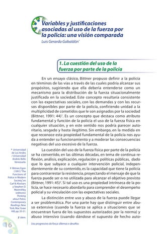 16 Uso progressivo da força:dilemas e desafios
En un ensayo clásico, Bittner propuso definir a la policía
en términos de las vías a través de las cuales podría alcanzar sus
propósitos, sugiriendo que ella deberìa entenderse como un
mecanismo para la distribución de la fuerza situacionalmente
justificada en la sociedad. Este concepto resultaría consistente
con las expectativas sociales, con las demandas y con los recur-
sos disponibles por parte de la policía, confiriendo unidad a la
multiplicidad de cometidos que le son asignados por la sociedad
(Bittner, 1991: 44)1
. Es un concepto que destaca como atributo
fundamental y función de la policía el uso de la fuerza física en
cualquier situación, y en este sentido nos podría parecer auto-
ritario, sesgado y hasta ilegítimo. Sin embargo, en la medida en
que reconoce esta propiedad fundamental de la policía nos ayu-
da a entender su funcionamiento y a moderar las consecuencias
negativas del uso excesivo de la fuerza.
La cuestión del uso de la fuerza física por parte de la policía
se ha convertido, en las últimas décadas, en tema de continua re-
flexión, análisis, explicación, regulación y políticas públicas, dado
que lo que subyace a cualquier intervención policial, indepen-
dientemente de su contenido, es la capacidad que tiene la policía
para contrarrestar la resistencia,proyectando el mensaje de que la
fuerza puede ser o no utilizada para alcanzar el objetivo previsto
(Bittner, 1991: 45)2
. Si tal uso es una propiedad intrínseca de la po-
licía, se hace necesario abordarlo para comprender el desempeño
policial y su vinculación con las expectativas sociales.
La distinción entre uso y abuso de la fuerza puede llegar
a ser problemática. Por una parte hay que distinguir entre abu-
so extensivo (cuando la fuerza se aplica a situaciones que se
encuentran fuera de los supuestos autorizados por la norma) y
abuso intensivo (cuando dándose el supuesto de hecho auto-
1.La cuestión del uso de la
fuerza por parte de la policía
* Universidad
de Los Andes
/ Universidad
Andrés Bello
Venezuela.
1 Bittner,Egon
(1991)“The
Functions of
Police in Modern
Society”,en
Carl B.Klockars
y Stephen D.
Mastrofsky
(editores)
Thinking
about Police,
Contemporary
Readings.New
York,Mac Graw
Hill,pp.35-51.
2 Idem.
Variables y justificaciones
asociadas al uso de la fuerza por
la policía: una visión comparada
Luis Gerardo Gabaldón*
 