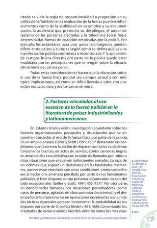 17Variables y justificaciones asociadas al uso de la fuerza por la policía:una visión comparada
rizado se viola la regla de proporcionalidad o progresión en su
utilización).También en la evaluación de la fuerza pueden influir
elementos como de la visibilidad en su empleo y su documen-
tación, la audiencia que presencia su despliegue, el poder de
reclamo de las personas afectadas y la tolerancia social hacia
determinadas formas de coacción empleadas por la policía. Por
ejemplo, los estándares para usar gases lacrimógenos pueden
diferir entre países y culturas según cómo se defina qué es una
manifestación pública controlada o incontrolada.Y la aplicación
de castigos físicos directos por parte de la policía puede estar
modulada por las percepciones que se tengan sobre la eficacia
del sistema de justicia penal.
Todas estas consideraciones hacen que la discusión sobre
el uso de la fuerza física policial sea siempre actual y con múl-
tiples implicaciones, así como es difícil llevarla a cabo con una
visión reduccionista y exclusivamente moral.
En Estados Unidos existe investigación abundante sobre los
factores organizacionales, personales y situacionales que se en-
cuentran asociados al uso de la fuerza física por parte de la policía.
En un amplio ensayo, Geller y Scott (1991: 453)3
destacaron las con-
diciones que favorecen la acción de disparar contra los ciudadanos:
funcionarios blancos, en actos de servicio, contra personas negras
en áreas de alta tasa delictiva, con ocasión de llamadas por robos u
otras situaciones que envuelven delincuentes armados. La raza de
las víctimas, que sugiere un desbalance en las fatalidades resultan-
tes, parece estar vinculada con otras condiciones como sospecho-
sos armados o la amenaza percibida por parte de los funcionarios
policiales, si bien disparos contra personas desarmadas no son del
todo excepcionales (Geller y Scott, 1991: 455, 457)4
. Por otra parte,
las denominadas llamadas por situaciones perturbadoras (como
casos de personas agitadas sin clara connotación criminal) y el des-
empeño de los funcionarios en operaciones encubiertas o en unida-
des tácticas especiales parecen incrementar la probabilidad de los
disparos por parte de la policía (Ibidem: 461, 469). Comentando los
resultados de varios estudios, Worden sintetiza como los más exac-
2.Factores vinculados al uso
excesivo de la fuerza policial en la
literatura de países industrializados
y latinoamericanos
3 Geller,William
A.y Michael S.
Scott (1991)
“Deadly Force:
What We
Know”,en Carl
B.Klockars y
Stephen D.
Mastrofsky
(editores)
Thinking
about Police,
Contemporary
Readings.New
York,Mac Graw
Hill,pp.446-476.
4 Idem.
 