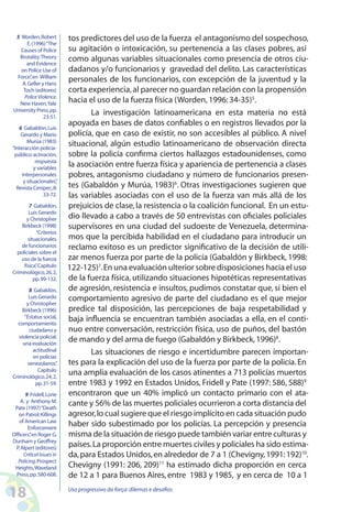 18 Uso progressivo da força:dilemas e desafios
tos predictores del uso de la fuerza el antagonismo del sospechoso,
su agitación o intoxicación, su pertenencia a las clases pobres, así
como algunas variables situacionales como presencia de otros ciu-
dadanos y/o funcionarios y gravedad del delito. Las características
personales de los funcionarios, con excepción de la juventud y la
corta experiencia,al parecer no guardan relación con la propensión
hacia el uso de la fuerza física (Worden,1996:34-35)5
.
La investigación latinoamericana en esta materia no está
apoyada en bases de datos confiables o en registros llevados por la
policía, que en caso de existir, no son accesibles al público. A nivel
situacional, algún estudio latinoamericano de observación directa
sobre la policía confirma ciertos hallazgos estadounidenses, como
la asociación entre fuerza física y apariencia de pertenencia a clases
pobres, antagonismo ciudadano y número de funcionarios presen-
tes (Gabaldón y Murúa, 1983)6
. Otras investigaciones sugieren que
las variables asociadas con el uso de la fuerza van más allá de los
prejuicios de clase,la resistencia o la coalición funcional. En un estu-
dio llevado a cabo a través de 50 entrevistas con oficiales policiales
supervisores en una ciudad del sudoeste de Venezuela, determina-
mos que la percibida habilidad en el ciudadano para introducir un
reclamo exitoso es un predictor significativo de la decisión de utili-
zar menos fuerza por parte de la policía (Gabaldón y Birkbeck, 1998:
122-125)7
.En una evaluación ulterior sobre disposiciones hacia el uso
de la fuerza física, utilizando situaciones hipotéticas representativas
de agresión, resistencia e insultos, pudimos constatar que, si bien el
comportamiento agresivo de parte del ciudadano es el que mejor
predice tal disposición, las percepciones de baja respetabilidad y
baja influencia se encuentran también asociadas a ella, en el conti-
nuo entre conversación, restricción física, uso de puños, del bastón
de mando y del arma de fuego (Gabaldón y Birkbeck,1996)8
.
Las situaciones de riesgo e incertidumbre parecen importan-
tes para la explicación del uso de la fuerza por parte de la policía.En
una amplia evaluación de los casos atinentes a 713 policías muertos
entre 1983 y 1992 en Estados Unidos, Fridell y Pate (1997: 586, 588)9
encontraron que un 40% implicó un contacto primario con el ata-
cante y 56% de las muertes policiales ocurrieron a corta distancia del
agresor,lo cual sugiere que el riesgo implícito en cada situación pudo
haber sido subestimado por los policías. La percepción y presencia
misma de la situación de riesgo puede también variar entre culturas y
países.La proporción entre muertes civiles y policiales ha sido estima-
da,para Estados Unidos,en alrededor de 7 a 1 (Chevigny,1991:192)10
.
Chevigny (1991: 206, 209)11
ha estimado dicha proporción en cerca
de 12 a 1 para Buenos Aires,entre 1983 y 1985, y en cerca de 10 a 1
5 Worden,Robert
E.(1996)“The
Causes of Police
Brutality:Theory
and Evidence
on Police Use of
Force”,en William
A.Geller y Hans
Toch (editores)
PoliceViolence.
New Haven,Yale
University Press,pp.
23-51.
6 Gabaldón,Luis
Gerardo y Mario
Murùa (1983)
“Interacción policía-
público:activaciòn,
respuesta
y variables
interpersonales
y situacionales”,
Revista Cenipec,8:
33-72.
7 Gabaldón,
Luis Gerardo
y Christopher
Birkbeck (1998)
“Criterios
situacionales
de funcionarios
policiales sobre el
uso de la fuerza
física”,Capítulo
Criminológico,26,2,
pp.99-132.
8 Gabaldón,
Luis Gerardo
y Christopher
Birkbeck (1996)
“Estatus social,
comportamiento
ciudadano y
violencia policial:
una evaluación
actitudinal
en policías
venezolanos”,
Capítulo
Criminológico,24,2,
pp.31-59.
9 Fridell,Lorie
A. y Anthony M.
Pate (1997)“Death
on Patrol:Killings
of American Law
Enforcement
Officers”,en Roger G.
Dunham y Geoffrey
P.Alpert (editores)
CriticalIssuesin
Policing.Prospect
Heights,Waveland
Press,pp.580-608.
 