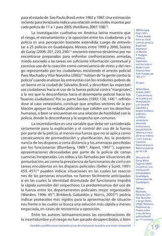 19Variables y justificaciones asociadas al uso de la fuerza por la policía:una visión comparada
para el estado de Sao Paulo,Brasil,entre 1982 y 1987.Una estimación
reciente para Venezuela indica una relación entre civiles muertos por
cada policía de 11 a 1 para 2005 (Antillano,2007:108)12
.
La investigación cualitativa en América latina muestra que
el riesgo, el extrañamiento y la oposición entre los ciudadanos y la
policía es una percepción bastante extendida. Luego de entrevis-
tar a 25 policías en Guadalajara, México, entre 1999 y 2000, Suárez
de Garay (2006: 201, 220, 290)13
encontró extenso desánimo por no
encontrarse preparados para enfrentar confrontaciones armadas,
miedo asociado a las tareas sin suficiente información contextual y
excesivo uso de la coacción como consecuencia de stress y del ries-
go representado por los ciudadanos resistiendo el arresto policial.
Paes Machado y Vilar Noronha (2002)14
hablan de“la gente contra la
policía”cuando analizan las entrevistas con los residentes pobres de
un barrio en la ciudad de Salvador, Brasil, y describen las expectati-
vas ciudadanas hacia el uso de la fuerza policial contra“marginales”,
a la vez que la desconfianza hacia el desempeño policial hacia los
“buenos ciudadanos”. Por su parte Santos (1992: 138, 144)15
, refirién-
dose al caso venezolano, concluye que amplios sectores de la po-
blación apoyan las redadas policiales que coliden con los derechos
humanos,si bien se encuentran en una relación de hostilidad con la
policía,donde la desconfianza y la sospecha son comunes.
La incertidumbre es una variable que debe ser considerada
seriamente para la explicación y el control del uso de la fuerza
por parte de la policía, al menos esa fuerza que no se aplica como
consecuencia de premeditación y planificación. Así, la predomi-
nancia de los disparos a corta distancia y las amenazas percibidas
por los funcionarios (Blumberg, 198916
, Alpert, 199717
), sugieren
aproximaciones descuidadas por parte de la policía de conse-
cuencias inesperadas. Los robos y las llamadas por situaciones de
perturbación,así como la prevalencia de funcionarios de civil o en
tareas encubiertas en los disparos policiales (Geller y Scott, 1991:
459, 451)18
pueden indicar situaciones en las cuales las reaccio-
nes de las personas envueltas no fueron fácilmente anticipadas
o en las cuales la identidad disimulada del funcionario impidió
la rápida sumisión del sospechoso. La predominancia del uso de
la fuerza entre los departamentos policiales mejor organizados
(Worden, 1996: 4519
; Birkbeck, Gabaldón y Norris, 200320
) podría
indicar protocolos más rígidos para la aproximación de situacio-
nes frente a las cuales se busca una solución más rápida y menos
negociada, en casos de resistencia u oposición.
Entre los autores latinoamericanos las consideraciones de
la incertidumbre y el riesgo no han pasado desapercibidas, si bien
10 Chevigny,
Paul (1991)
“Police deadly
force as social
control:Jamaica,
Brazil and
Argentina”
en Martha
K.Huggins
(editora)
Vigilantism
and the State in
Modern Latin
America.New
York,Praeger,pp.
189-217.
11 Idem.
12 Antillano,
Andrés (2007)
“Características
de la policía en
Venezuela”,en
Luis Gerardo
Gabaldón y
Andrés Antillano
(editores),
La Policía
venezolana:
desarrollo
institucional y
perspectivas de
reforma al inicio
del tercer milenio
( vol I.) Caracas,
Comisión
Nacional para la
Reforma policial,
pp.65-158.
13 Suárez de
Garay,María
Eugenia (2006)
Los policías:una
averiguación
antropológica.
Guadalajara.
Universidad de
Guadalajara.
14 Paes
Machado,
Eduardo,Ceci
Vilar Noronha
e Sergio Abreu
(2006)“Relatorio
Preliminar do
Projeto sobre
o uso da forca
policial,Brasil”,
pp.111 (mimeo)
 