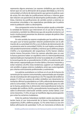 21Variables y justificaciones asociadas al uso de la fuerza por la policía:una visión comparada
representa alguna amenaza. Las razones simbólicas, por otro lado,
tienen que ver con la afirmación de la propia identidad, su rol en la
comunidad y el efecto de demostración que genera la policía cuan-
do actúa. Por otro lado, las justificaciones técnicas e internas guar-
dan relación con parámetros de desempeño profesionales y eficien-
tistas, mientras las justificaciones de sentido común y externas se
encuentran vinculadas a las expectativas percibidas por la policía
entre la población sobre su desempeño.
Una comparación entre los diversos países ayuda a entender
la variedad de factores que intervienen en el uso de la fuerza, las
constantes y también las diferencias que,de acuerdo al entorno cul-
tural e institucional, presentan los diversos cuerpos de policía (Véa-
se,Gabaldón,2006)25
.
En este sentido,las razones empleadas por los policías alema-
nes para usar la fuerza guardan relación predominante con la afir-
mación de su autoridad (25,5%) y con el efecto de demostración de
su presencia ante la comunidad (10,9%), lo cual implica una dimen-
sión predominantemente simbólica,mientras que la defensa propia
(10,9%) y la neutralización del sospechoso (5,5%) fueron relativa-
mente menos frecuentes. Entre las razones aducidas para no usar
la fuerza pareciera haber un equilibrio entre lo interno/profesional,
representado por el propósito de evitar la escalada de un conflicto y
lo inconcluyente de un procedimiento (21,8%), y lo externo/de sen-
tido común,representado por el evitar daños a terceros inocentes y
evitar reclamos (25,4%). Estas tendencias sugieren un modelo poli-
cial sensible al apoyo externo ciudadano, antes que autorregulado
por criterios estrictamente profesionales y autónomos.
Los policías australianos se inclinan en el uso de la fuerza cla-
ramente por las razones instrumentales,representadas por el propó-
sito de neutralización del sospechoso (32,7%) seguido de la defensa
propia (11,5%). Las razones de orden simbólico son claramente mi-
noritarias:afirmar la autoridad en un 5,8% y efecto de demostración
ante la comunidad, 1,9%. Entre las razones esgrimidas para no utili-
zar la fuerza, predomina la dimensión interna/profesional (evitar la
escalada del conflicto, 26,9% y procedimiento inconcluyente, 3,8%)
sobre la dimensión externa/de sentido común (evitar daños a ter-
ceros inocentes,17,3%),sin que se manifieste alguna preocupación
por evitar los reclamos ciudadanos.
Entre los policías holandeses también existe una clara orien-
tación hacia el uso instrumental de la fuerza (neutralización del
sospechoso, 25,8% y defensa propia, 12,1%) antes hacia su uso sim-
bólico (afirmación de autoridad, 15,3%, sin menciones al efecto de-
18 Ibidem.
19 Ibidem.
20 Birkbeck,
Christopher,
Luis Gerardo
Gabaldón y
Michael Norris
(2003)“La
disposición
de usar la
fuerza contra
el ciudadano:
un estudio de
la policía en
cuatro ciudades
de las Américas”,
Capítulo
Criminológico,
31,2,pp.33-77.
21 Ibidem.
22 Paes
Machado,
Eduardo y Ceci
Vilar Noronha
(2002)“Policing
the Brazilian
Poor:Resistance
to and
Acceptance of
Police Brutality
in Urban
Popular Classes
(Salvador,Brazil)”,
International
Criminal Justice
Review,12,pp.
53-76.
23 Gabaldón,
Luis Gerardo
y Christopher
Birkbeck (2001)
(editores) Policía
y fuerza física
en perspectiva
intercultural.
Caracas.Nueva
Sociedad.
 