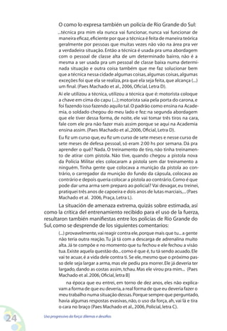 24 Uso progressivo da força:dilemas e desafios
O como lo expresa también un policía de Rio Grande do Sul:
...técnica pra mim ela nunca vai funcionar, nunca vai funcionar de
maneira eficaz,eficiente por que a técnica é feita de maneira teórica
geralmente por pessoas que muitas vezes não vão na área pra ver
a verdadeira situação. Então a técnica é usada pra uma abordagem
com o pessoal de classe alta de um determinado bairro, não é a
mesma a ser usada pra um pessoal de classe baixa numa determi-
nada situação e outra coisa também que me faz solucionar bem
que a técnica nessa cidade algumas coisas,algumas coisas,algumas
exceções foi que ela se realiza,pra que ela seja feita,que alcança (...)
um final. (Paes Machado et al., 2006, Oficial, Letra D).
Aí ele utilizou a técnica, utilizou a técnica que é: motorista coloque
a chave em cima do capu (...); motorista saia pela porta do carona,e
foi fazendo isso fazendo aquilo tal.O padrão como ensina na Acade-
mia, o soldado chegou do meu lado e fez: na segunda abordagem
que ele tiver dessa forma, de noite, ele vai tomar três tiros na cara,
fale com ele pra não fazer mais assim porque se aqui na Academia
ensina assim. (Paes Machado et al.,2006, Oficial, Letra D).
Eu fiz um curso que,eu fiz um curso de sete meses e nesse curso de
sete meses de defesa pessoal, só eram 2:00 hs por semana. Dá pra
aprender o quê? Nada. O treinamento de tiro, não tinha treinamen-
to de atirar com pistola. Não tive, quando chegou a pistola nova
da Polícia Militar eles colocaram a pistola sem dar treinamento a
ninguém. Tinha gente que colocava a munição da pistola ao con-
trário, o carregador da munição do fundo da cápsula, colocava ao
contrário e depois queria colocar a pistola ao contrário.Como é que
pode dar uma arma sem preparo ao policial? Vai devagar, eu treinei,
pratiquei três anos de capoeira e dois anos de lutas marciais,...(Paes
Machado et al. 2006, Praça, Letra L).
La situación de amenaza extrema, quizás sobre estimada, así
como la crítica del entrenamiento recibido para el uso de la fuerza,
resultaron también manifiestas entre los policías de Rio Grande do
Sul,como se desprende de los siguientes comentarios:
(...) provavelmente,vai reagir contra ele,porque mais que tu...a gente
não teria outra reação.Tu já tá com a descarga de adrenalina muito
alta.Já te compõe e no momento que tu fechou e ele fechou a visão
tua.Existe aquela questão do...como é que é,tu tá sendo acuado.Ele
vai te acuar, é a vida dele contra ti.Se ele, mesmo que o próximo pas-
so dele seja largar a arma,mas ele pediu pra morrer.Ele já deveria ter
largado, dando as costas assim, tchau. Mas ele virou pra mim... (Paes
Machado et al.2006,Oficial,letra B]
na época que eu entrei, em torno de dez anos, eles não explica-
vam a forma de que eu deveria,a real forma de que eu deveria fazer o
meu trabalho numa situação dessas.Porque sempre que perguntado,
havia algumas respostas evasivas, não, o uso da força, ah, vai lá e tira
o cara no braço (Paes Machado et al.,2006,Policial,letra C).
 