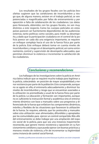 25Variables y justificaciones asociadas al uso de la fuerza por la policía:una visión comparada
Los resultados de los grupos focales con los policías bra-
sileños sugieren que las condiciones de incertidumbre y ries-
go que, de alguna manera, existen en el trabajo policial, se ven
potenciadas o magnificadas por fallas de entrenamiento y por
oposición o falta de colaboración de los ciudadanos. Los datos
para Venezuela, obtenidos con los grupos focales, no son muy
distintos a este respecto. Como los cuerpos policiales en estos
países parecen ser fuertemente dependientes de las audiencias
externas, tanto políticas como sociales, para medir su desempe-
ño, y dado que la participación ciudadana en el control de la po-
licía parece ser cada día una exigencia importante, se requiere
un enfoque complejo hacia el uso de la fuerza física por parte
de la policía. Este enfoque deberá tomar en cuenta niveles de
incertidumbre y riesgo en el desempeño policial, así como entre-
namiento, control y supervisión de desempeño adecuados, que
permitan disminuir la violencia e incrementar la satisfacción de
los ciudadanos.
Conclusiones y recomendaciones
Los hallazgos de las investigaciones sobre la policía en Amé-
rica latina indican que se requiere mucho trabajo para legitimar a
la policía, colocándola en posición de mayor aceptabilidad y me-
nor resistencia por parte de la población.Esto comprende,aunque
no se agote en ello, el entrenarla adecuadamente y disminuir los
niveles de incertidumbre y riesgo que se encuentran asociados a
la utilización no premeditada y usual de la fuerza física por parte
de la policía. La educación y formación son importantes, aunque
no es suficiente la instrucción formal y académica sino el entrena-
miento dinámico con base a manuales sobre uso progresivo y di-
ferenciado de la fuerza que enfaticen los componentes dinámicos,
móviles y flexibles de las situaciones que favorecen la utilización
de la fuerza. Se requiere, además, que los protocolos y manuales
sobre esta utilización sean alimentados, difundidos y apropiados
por las comunidades para ejercer un control compartido.Más allá
del entrenamiento se debe trabajar por una ampliación del espa-
cio social de la policía, para que sea una instancia mayormente
reconocida, que genere menos resistencia y oposición en su fun-
cionamiento cotidiano y que pueda operar con buenas prácticas y
menores niveles de violencia, a fin de incrementar su legitimidad
como instancia de control social formal.
 