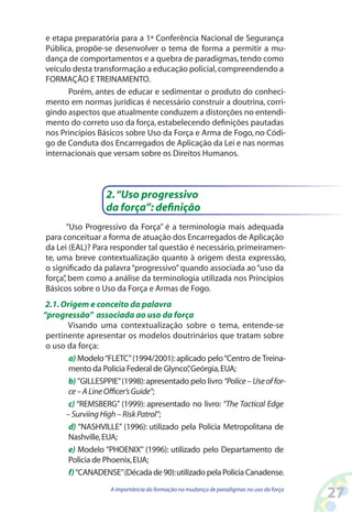 27A importância da formação na mudança de paradigmas no uso da força
e etapa preparatória para a 1ª Conferência Nacional de Segurança
Pública, propõe-se desenvolver o tema de forma a permitir a mu-
dança de comportamentos e a quebra de paradigmas,tendo como
veículo desta transformação a educação policial,compreendendo a
FORMAÇÃO E TREINAMENTO.
Porém, antes de educar e sedimentar o produto do conheci-
mento em normas jurídicas é necessário construir a doutrina, corri-
gindo aspectos que atualmente conduzem a distorções no entendi-
mento do correto uso da força, estabelecendo definições pautadas
nos Princípios Básicos sobre Uso da Força e Arma de Fogo, no Códi-
go de Conduta dos Encarregados de Aplicação da Lei e nas normas
internacionais que versam sobre os Direitos Humanos.
“Uso Progressivo da Força” é a terminologia mais adequada
para conceituar a forma de atuação dos Encarregados de Aplicação
da Lei (EAL)? Para responder tal questão é necessário, primeiramen-
te, uma breve contextualização quanto à origem desta expressão,
o significado da palavra“progressivo”quando associada ao“uso da
força”, bem como a análise da terminologia utilizada nos Princípios
Básicos sobre o Uso da Força e Armas de Fogo.
2.“Uso progressivo
da força”: definição
2.1.Origem e conceito da palavra
“progressão” associada ao uso da força
Visando uma contextualização sobre o tema, entende-se
pertinente apresentar os modelos doutrinários que tratam sobre
o uso da força:
a) Modelo“FLETC”(1994/2001):aplicado pelo“Centro de Treina-
mento da Polícia Federal de Glynco”,Geórgia,EUA;
b) ”GILLESPPIE”(1998):apresentado pelo livro “Police–Useoffor-
ce–ALineOfficer’sGuide”;
c) “REMSBERG” (1999): apresentado no livro: “The Tactical Edge
–SurviingHigh–RiskPatrol”;
d) “NASHVILLE” (1996): utilizado pela Polícia Metropolitana de
Nashville,EUA;
e) Modelo “PHOENIX” (1996): utilizado pelo Departamento de
Policia de Phoenix,EUA;
f)“CANADENSE”(Década de 90):utilizado pela Policia Canadense.
 