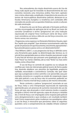28 Uso progressivo da força:dilemas e desafios
Nos antecedentes da criação doutrinária acerca do Uso da
Força, tudo aquilo que foi investido no desenvolvimento de seus
conceitos necessita uma minuciosa análise. Para bem capitular-
mos o tema, observada a amplitude e importância do assunto, em
termos de macro-políticas doutrinárias policiais, destacam-se as
Escolas Americana, Européia e a Israelense, com conteúdos dife-
renciados de acordo com as questões históricas,sociais e culturais
de cada construção.
A doutrina do uso da força aplicada à formação profissio-
nal dos encarregados de aplicação da lei no Brasil, ao trazer do
conceito Canadense o termo “progressivo”, em uma tradução
equivocada do original Force Continuum (série de força contí-
nua), considerou ao tema a idéia de uso da força crescente, con-
forme vemos nos conceitos:
- Progressivo,como expresso no Dicionário Eletrônico Houaiss,signi-
fica “aquilo que progride”;“que atravessa sucessivamente cada eta-
pa de um processo em que há aumento,crescimento,agravamento”;
“que procede passo a passo,rumo a um desenvolvimento”;
- Para Williams (2001)1
, o uso progressivo da força é definido como
uma ferramenta para ajudar na determinação das técnicas ou ní-
veis de força apropriadas para as várias situações que possam surgir.
É uma lista de técnicas que possuem uma graduação, que vai das
mais “fracas” ou menos violentas, até as mais “fortes” ou mais extre-
madas,como a força letal.
O uso da força no controle de suspeitos ou na solução de
conflitos por meio da intervenção policial ocorre de forma grada-
tiva, devendo obedecer aos preceitos da legalidade, proporcio-
nalidade, necessidade e conveniência. Contudo, não quer dizer
que seja a progressão o único caminho a ser percorrido; caso, por
exemplo, converta-se o suspeito ao estado de cooperação reque-
rida pelo policial, o uso da força não irá aumentar, podendo ser
mantido o mesmo nível de força usada ou até mesmo retroceder.
Neste contexto, a palavra “progressivo”, associada ao uso
da força, induz a uma interpretação equivocada da expressão,
apontando para um processo de aumento necessário do uso da
força, até que seja alcançado o nível extremo; tendo o suspeito
atingido o último nível de agressão, capaz de alcançar a letalida-
de, o nível de força a ser empregado como resposta pelo policial
seria obrigatoriamente o que conduza a um resultado também
letal. Como responsáveis pelas mudanças nos paradigmas sobre
o uso da força, é necessário que pensemos sobre as seguintes
questões: seria o comportamento do cidadão infrator estático?
1 SWILLIANS,
Dave.Force
Continuum – The
Concept of And
Application
During Self
Defense.
Disponível em
http://myweb.
wco.com/
~wlmssite/force.
html Acesso em
13 nov 2001.
 
