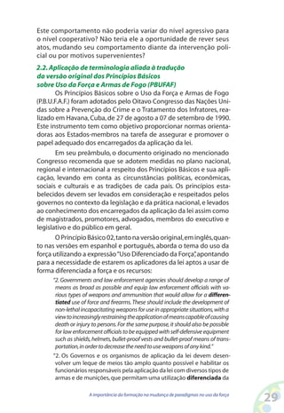 29A importância da formação na mudança de paradigmas no uso da força
Este comportamento não poderia variar do nível agressivo para
o nível cooperativo? Não teria ele a oportunidade de rever seus
atos, mudando seu comportamento diante da intervenção poli-
cial ou por motivos supervenientes?
2.2.Aplicação de terminologia aliada à tradução
da versão original dos Princípios Básicos
sobre Uso da Força e Armas de Fogo (PBUFAF)
Os Princípios Básicos sobre o Uso da Força e Armas de Fogo
(P.B.U.F.A.F.) foram adotados pelo Oitavo Congresso das Nações Uni-
das sobre a Prevenção do Crime e o Tratamento dos Infratores, rea-
lizado em Havana,Cuba,de 27 de agosto a 07 de setembro de 1990.
Este instrumento tem como objetivo proporcionar normas orienta-
doras aos Estados-membros na tarefa de assegurar e promover o
papel adequado dos encarregados da aplicação da lei.
Em seu preâmbulo, o documento originado no mencionado
Congresso recomenda que se adotem medidas no plano nacional,
regional e internacional a respeito dos Princípios Básicos e sua apli-
cação, levando em conta as circunstâncias políticas, econômicas,
sociais e culturais e as tradições de cada país. Os princípios esta-
belecidos devem ser levados em consideração e respeitados pelos
governos no contexto da legislação e da prática nacional,e levados
ao conhecimento dos encarregados da aplicação da lei assim como
de magistrados, promotores, advogados, membros do executivo e
legislativo e do público em geral.
OPrincípioBásico02,tantonaversãooriginal,eminglês,quan-
to nas versões em espanhol e português, aborda o tema do uso da
força utilizando a expressão“Uso Diferenciado da Força”,apontando
para a necessidade de estarem os aplicadores da lei aptos a usar de
forma diferenciada a força e os recursos:
“2. Governments and law enforcement agencies should develop a range of
means as broad as possible and equip law enforcement officials with va-
rious types of weapons and ammunition that would allow for a differen-
tiated use of force and firearms.These should include the development of
non-lethal incapacitating weapons for use in appropriate situations,with a
viewtoincreasinglyrestrainingtheapplicationofmeanscapableofcausing
death or injury to persons.For the same purpose,it should also be possible
for law enforcement officials to be equipped with self-defensive equipment
such as shields,helmets,bullet-proof vests and bullet-proof means of trans-
portation,inordertodecreasetheneedtouseweaponsofanykind.”
“2. Os Governos e os organismos de aplicação da lei devem desen-
volver um leque de meios tão amplo quanto possível e habilitar os
funcionários responsáveis pela aplicação da lei com diversos tipos de
armas e de munições,que permitam uma utilização diferenciada da
 