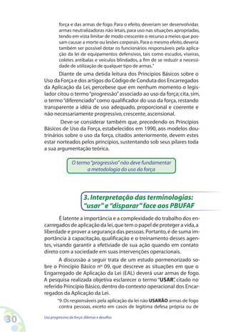 30 Uso progressivo da força:dilemas e desafios
força e das armas de fogo. Para o efeito, deveriam ser desenvolvidas
armas neutralizadoras não letais, para uso nas situações apropriadas,
tendo em vista limitar de modo crescente o recurso a meios que pos-
sam causar a morte ou lesões corporais.Para o mesmo efeito,deveria
também ser possível dotar os funcionários responsáveis pela aplica-
ção da lei de equipamentos defensivos, tais como escudos, viseiras,
coletes antibalas e veículos blindados, a fim de se reduzir a necessi-
dade de utilização de qualquer tipo de armas.”
Diante de uma detida leitura dos Princípios Básicos sobre o
Uso da Força e dos artigos do Código de Conduta dos Encarregados
da Aplicação da Lei, percebese que em nenhum momento o legis-
lador citou o termo“progressão”associado ao uso da força; cita,sim,
o termo“diferenciado”como qualificador do uso da força, restando
transparente a idéia de uso adequado, proporcional e coerente e
não necessariamente progressivo,crescente,ascensional.
Deve-se considerar também que, precedendo os Princípios
Básicos de Uso da Força, estabelecidos em 1990, aos modelos dou-
trinários sobre o uso da força, citados anteriormente, devem estes
estar norteados pelos princípios,sustentando sob seus pilares toda
a sua argumentação teórica.
O termo“progressivo”não deve fundamentar
a metodologia do uso da força
É latente a importância e a complexidade do trabalho dos en-
carregados de aplicação da lei,que tem o papel de proteger a vida,a
liberdade e prover a segurança das pessoas.Portanto,é de suma im-
portância à capacitação, qualificação e o treinamento desses agen-
tes, visando garantir a efetiviade de sua ação quando em contato
direto com a sociedade em suas intervenções operacionais.
A discussão a seguir trata de um estudo pormenorizado so-
bre o Princípio Básico nº 09, que descreve as situações em que o
Engarregado de Aplicação da Lei (EAL) deverá usar armas de fogo.
A pesquisa realizada objetiva esclarecer o termo “USAR”, citado no
referido Princípio Básico,dentro do contexto operacional dos Encar-
regados da Aplicação da Lei.
“9.Os responsáveis pela aplicação da lei não USARÃO armas de fogo
contra pessoas, exceto em casos de legítima defesa própria ou de
3.Interpretação das terminologias:
“usar”e“disparar”face aos PBUFAF
 