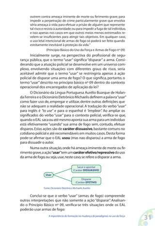 31A importância da formação na mudança de paradigmas no uso da força
outrem contra ameaça iminente de morte ou ferimento grave; para
impedir a perpetração de crime particularmente grave que envolva
séria ameaça à vida; para efetuar a prisão de alguém que represente
tal risco e resista à autoridade;ou para impedir a fuga de tal indivíduo,
e isso apenas nos casos em que outros meios menos extremados re-
velem-se insuficientes para atingir tais objetivos. Em qualquer caso,
o uso letal intencional de armas de fogo só poderá ser feito quando
estritamente inevitável à proteção da vida.”
(Princípio Básico do Uso da Força e Armas de Fogo nº 09)
Inicialmente surge, na perspectiva do profissional de segu-
rança pública, que o termo “usar” significa “disparar” a arma. Consi-
derando que a atuação policial se desenvolve em um universo com-
plexo, envolvendo situações com diferentes graus de risco, seria
aceitável admitir que o termo “usar” se restringiria apenas à ação
policial de disparar uma arma de fogo? O que significa, portanto, o
termo “usar” descrito no princípio básico nº 09 dentro do contexto
operacional dos encarregados de aplicação da lei?
O Dicionário da Língua Portuguesa Aurélio Buarque de Holan-
da Ferreira e o Dicionário Eletrônico Michaelis definem a palavra“usar”
como fazer uso de, empregar e utilizar, dentre outras definições que
não se adequam a realidade operacional. A tradução do verbo“usar”
para inglês é “to use” e para o espanhol é “emplear”. Ao ampliar os
significados do verbo “usar” para o contexto policial, verifica-se que,
quandooEALsacaouatémesmoapontasuaarmaparaumindivíduo
está efetivamente “usando” sua arma de fogo sem, contudo, efetuar
disparos.Estas ações são de caráter dissuasivo,bastante comuns no
cotidiano policial e até recomendáveis em muitos casos.Desta forma
pode-se afirmar que o EAL usou (mas nao disparou) a arma de fogo
para dissuadir o autor.
Numa outra situação,onde há ameaça iminente de morte ou fe-
rimentograve,aação“usar”temumcaráterefetivo/repressivodouso
da arma de fogo,ou seja,usar,neste caso,se refere a disparar a arma.
Disparar
(Caráter EFETIVO)
Sacar e apontar
(Caráter DISSUASIVO)
Usar
Fonte:Dicionário Eletrônico Michaelis Aurélio
Conclui-se que o verbo “usar” (armas de fogo) compreende
outras interpretações que não somente a ação “disparar”. Analisan-
do o Princípio Básico nº 09, verifica-se três situações onde os EAL
poderão usar armas de fogo:
 