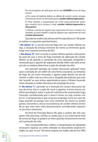 32 Uso progressivo da força:dilemas e desafios
“Os encarregados de aplicação da lei não USARÃO armas de fogo,
exceto:
a) Em casos de legítima defesa ou defesa de outrem contra ameaça
iminente de morte ou ferimento grave;(caráter efetivo/repressivo);
b) Para impedir a perpetração de crime particularmente grave
que envolva séria ameaça à vida; (caráter efetivo/repressivo e
dissuasivo);
c) Efetuar a prisão de alguém que represente tal risco e resista à au-
toridade, ou para impedir a fuga de alguém que represente tal risco”.
(caráter dissuasivo).
Quando da análise das alíneas do Principio Básico nº 09,pode-
se realizar os seguintes apontamentos:
I. Na alínea “a”, o uso da arma de fogo tem um caráter efetivo, ou
seja, a situação de ameaça iminente de morte ou ferimento grave
exige uma resposta extrema do EAL.
II.Na alínea“b”, tem-se tanto o caráter efetivo quanto o dissuasivo
da ação de usar a arma de fogo. Exemplo da aplicação do caráter
efetivo se dá quando o comando de uma operação, chegando à
conclusão que o agente de seqüestro (tendo refém sob séria amea-
ça) não se renderá,determina a ação do atirador de elite.
Um possível exemplo de caráter dissuasivo aplicável neste
caso: a tomada de um refém de uma forma ocasional, na tentativa
de fugir de um crime frustrado, o agente pode desistir do ato de
manter o refém sob sua mira com a chegada dos policiais que esta-
rão “usando” as suas armas, apontando-as para o infrator, havendo
nesta situação o caráter dissuasivo do emprego da arma.
III. Na alínea “c”, percebe-se a intenção do caráter dissuasivo do
uso da arma, isto é, a ação de sacar e apontar a arma exerce um
efeito psicológico sobre a ação do indivíduo de empreender fuga.
Contudo, considerando que o texto é linear, ou seja, remete à le-
tra“a”, a compreensão é que só posso empregar arma em caso de
fuga, quando há perigo com risco iminente de morte ou lesões
graves, tornando-o, nessa circunstância, de caráter efetivo. Enten-
de-se que este item resta desnecessário considerando reportar-
se aos itens anteriores.
Ao final do Princípio Básico 09, após a análise das três situ-
ações nele previstas, verifica-se, ainda, que o uso intencional letal
de armas de fogo só poderá ser feito quando estritamente inevitá-
vel à proteção da vida.
Para compreendermos melhor a interpretação do legislador,
necessário reportar ao verbo utilizado no documento original em
inglês, ou seja,“to use”. No texto original, em inglês, não há nos PBU-
 