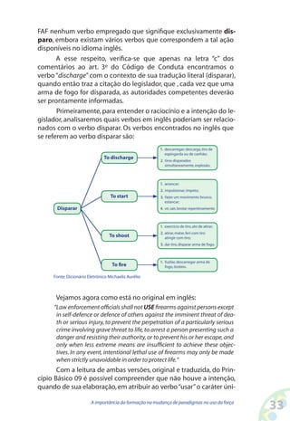 33A importância da formação na mudança de paradigmas no uso da força
FAF nenhum verbo empregado que signifique exclusivamente dis-
paro, embora existam vários verbos que correspondem a tal ação
disponíveis no idioma inglês.
A esse respeito, verifica-se que apenas na letra “c” dos
comentários ao art. 3º do Código de Conduta encontramos o
verbo“discharge”com o contexto de sua tradução literal (disparar),
quando então traz a citação do legislador, que , cada vez que uma
arma de fogo for disparada, as autoridades competentes deverão
ser prontamente informadas.
Primeiramente, para entender o raciocínio e a intenção do le-
gislador, analisaremos quais verbos em inglês poderiam ser relacio-
nados com o verbo disparar. Os verbos encontrados no inglês que
se referem ao verbo disparar são:
Fonte:Dicionário Eletrônico Michaelis Aurélio
descarregar; descarga,tiro de
espingarda ou de canhão;
tiros disparados
simultaneamente,explosão.
1.
2.
fuzilar,descarregar arma de
fogo,tiroteio.
1.
exercício de tiro,ato de atirar;
atirar,matar,feri com tiro
atingir com tiro;
dar tiro,disparar arma de fogo.
1.
3.
2.
arrancar;
impulsionar; impeto;
fazer um movimento brusco,
estancar;
vir,sair,brotar repentinamente.
1.
3.
2.
4.
To fire
To shoot
To start
To discharge
Disparar
Vejamos agora como está no original em inglês:
“Law enforcement officials shall not USE firearms against persons except
in self-defence or defence of others against the imminent threat of dea-
th or serious injury, to prevent the perpetration of a particularly serious
crime involving grave threat to life,to arrest a person presenting such a
danger and resisting their authority,or to prevent his or her escape,and
only when less extreme means are insufficient to achieve these objec-
tives. In any event, intentional lethal use of firearms may only be made
when strictly unavoidable in order to protect life.”
Com a leitura de ambas versões, original e traduzida, do Prin-
cípio Básico 09 é possível compreender que não houve a intenção,
quando de sua elaboração,em atribuir ao verbo“usar”o caráter úni-
 