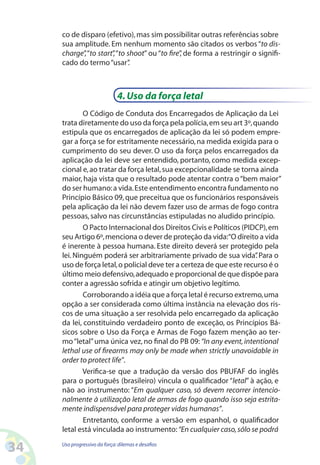 34 Uso progressivo da força:dilemas e desafios
co de disparo (efetivo),mas sim possibilitar outras referências sobre
sua amplitude. Em nenhum momento são citados os verbos“to dis-
charge”,“to start”,“to shoot” ou “to fire”, de forma a restringir o signifi-
cado do termo“usar”.
4.Uso da força letal
O Código de Conduta dos Encarregados de Aplicação da Lei
trata diretamente do uso da força pela polícia,em seu art 3º,quando
estipula que os encarregados de aplicação da lei só podem empre-
gar a força se for estritamente necessário,na medida exigida para o
cumprimento do seu dever. O uso da força pelos encarregados da
aplicação da lei deve ser entendido, portanto, como medida excep-
cional e,ao tratar da força letal,sua excepcionalidade se torna ainda
maior, haja vista que o resultado pode atentar contra o“bem maior”
do ser humano:a vida.Este entendimento encontra fundamento no
Princípio Básico 09,que preceitua que os funcionários responsáveis
pela aplicação da lei não devem fazer uso de armas de fogo contra
pessoas,salvo nas circunstâncias estipuladas no aludido princípio.
O Pacto Internacional dos Direitos Civis e Políticos (PIDCP),em
seu Artigo 6º,menciona o dever de proteção da vida:“O direito a vida
é inerente à pessoa humana. Este direito deverá ser protegido pela
lei. Ninguém poderá ser arbitrariamente privado de sua vida”. Para o
uso de força letal,o policial deve ter a certeza de que este recurso é o
último meio defensivo,adequado e proporcional de que dispõe para
conter a agressão sofrida e atingir um objetivo legítimo.
Corroborando a idéia que a força letal é recurso extremo,uma
opção a ser considerada como última instância na elevação dos ris-
cos de uma situação a ser resolvida pelo encarregado da aplicação
da lei, constituindo verdadeiro ponto de exceção, os Princípios Bá-
sicos sobre o Uso da Força e Armas de Fogo fazem menção ao ter-
mo“letal”uma única vez, no final do PB 09: “In any event,intentional
lethal use of firearms may only be made when strictly unavoidable in
order to protect life”.
Verifica-se que a tradução da versão dos PBUFAF do inglês
para o português (brasileiro) vincula o qualificador “letal” à ação, e
não ao instrumento: “Em qualquer caso, só devem recorrer intencio-
nalmente à utilização letal de armas de fogo quando isso seja estrita-
mente indispensável para proteger vidas humanas”.
Entretanto, conforme a versão em espanhol, o qualificador
letal está vinculada ao instrumento:“En cualquier caso,sólo se podrá
 