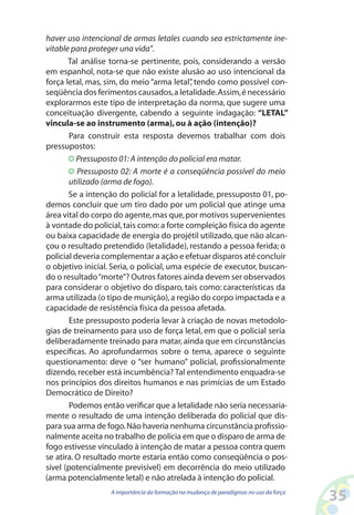 35A importância da formação na mudança de paradigmas no uso da força
haver uso intencional de armas letales cuando sea estrictamente ine-
vitable para proteger una vida”.
Tal análise torna-se pertinente, pois, considerando a versão
em espanhol, nota-se que não existe alusão ao uso intencional da
força letal, mas, sim, do meio “arma letal”, tendo como possível con-
seqüência dos ferimentos causados,a letalidade.Assim,é necessário
explorarmos este tipo de interpretação da norma, que sugere uma
conceituação divergente, cabendo a seguinte indagação: “LETAL”
vincula-se ao instrumento (arma),ou à ação (intenção)?
Para construir esta resposta devemos trabalhar com dois
pressupostos:
Pressuposto 01:A intenção do policial era matar.
Pressuposto 02: A morte é a conseqüência possível do meio
utilizado (arma de fogo).
Se a intenção do policial for a letalidade, pressuposto 01, po-
demos concluir que um tiro dado por um policial que atinge uma
área vital do corpo do agente,mas que,por motivos supervenientes
à vontade do policial,tais como:a forte compleição física do agente
ou baixa capacidade de energia do projétil utilizado,que não alcan-
çou o resultado pretendido (letalidade), restando a pessoa ferida; o
policial deveria complementar a ação e efetuar disparos até concluir
o objetivo inicial. Seria, o policial, uma espécie de executor, buscan-
do o resultado“morte”? Outros fatores ainda devem ser observados
para considerar o objetivo do disparo, tais como: características da
arma utilizada (o tipo de munição),a região do corpo impactada e a
capacidade de resistência física da pessoa afetada.
Este pressuposto poderia levar à criação de novas metodolo-
gias de treinamento para uso de força letal, em que o policial seria
deliberadamente treinado para matar, ainda que em circunstâncias
específicas. Ao aprofundarmos sobre o tema, aparece o seguinte
questionamento: deve o “ser humano” policial, profissionalmente
dizendo,receber está incumbência? Tal entendimento enquadra-se
nos princípios dos direitos humanos e nas primícias de um Estado
Democrático de Direito?
Podemos então verificar que a letalidade não seria necessaria-
mente o resultado de uma intenção deliberada do policial que dis-
para sua arma de fogo.Não haveria nenhuma circunstância profissio-
nalmente aceita no trabalho de polícia em que o disparo de arma de
fogo estivesse vinculado à intenção de matar a pessoa contra quem
se atira. O resultado morte estaria então como conseqüência o pos-
sível (potencialmente previsível) em decorrência do meio utilizado
(arma potencialmente letal) e não atrelada à intenção do policial.
 