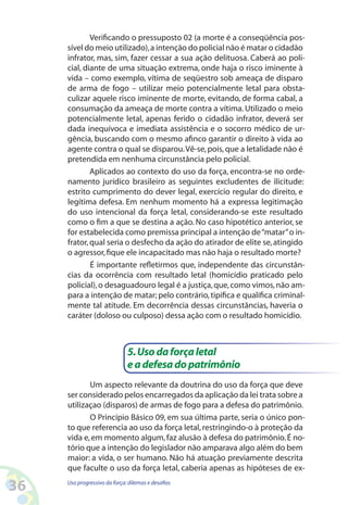 36 Uso progressivo da força:dilemas e desafios
Verificando o pressuposto 02 (a morte é a conseqüência pos-
sível do meio utilizado),a intenção do policial não é matar o cidadão
infrator, mas, sim, fazer cessar a sua ação delituosa. Caberá ao poli-
cial, diante de uma situação extrema, onde haja o risco iminente à
vida – como exemplo, vítima de seqüestro sob ameaça de disparo
de arma de fogo – utilizar meio potencialmente letal para obsta-
culizar aquele risco iminente de morte, evitando, de forma cabal, a
consumação da ameaça de morte contra a vítima. Utilizado o meio
potencialmente letal, apenas ferido o cidadão infrator, deverá ser
dada inequívoca e imediata assistência e o socorro médico de ur-
gência, buscando com o mesmo afinco garantir o direito à vida ao
agente contra o qual se disparou.Vê-se,pois,que a letalidade não é
pretendida em nenhuma circunstância pelo policial.
Aplicados ao contexto do uso da força, encontra-se no orde-
namento jurídico brasileiro as seguintes excludentes de ilicitude:
estrito cumprimento do dever legal, exercício regular do direito, e
legítima defesa. Em nenhum momento há a expressa legitimação
do uso intencional da força letal, considerando-se este resultado
como o fim a que se destina a ação. No caso hipotético anterior, se
for estabelecida como premissa principal a intenção de“matar”o in-
frator,qual seria o desfecho da ação do atirador de elite se,atingido
o agressor,fique ele incapacitado mas não haja o resultado morte?
É importante refletirmos que, independente das circunstân-
cias da ocorrência com resultado letal (homicídio praticado pelo
policial),o desaguadouro legal é a justiça,que,como vimos,não am-
para a intenção de matar;pelo contrário,tipifica e qualifica criminal-
mente tal atitude. Em decorrência dessas circunstâncias, haveria o
caráter (doloso ou culposo) dessa ação com o resultado homicídio.
5.Usodaforçaletal
eadefesadopatrimônio
Um aspecto relevante da doutrina do uso da força que deve
ser considerado pelos encarregados da aplicação da lei trata sobre a
utilizaçao (disparos) de armas de fogo para a defesa do patrimônio.
O Princípio Básico 09, em sua última parte, seria o único pon-
to que referencia ao uso da força letal,restringindo-o à proteção da
vida e,em momento algum,faz alusão à defesa do patrimônio.É no-
tório que a intenção do legislador não amparava algo além do bem
maior: a vida, o ser humano. Não há atuação previamente descrita
que faculte o uso da força letal, caberia apenas as hipóteses de ex-
 
