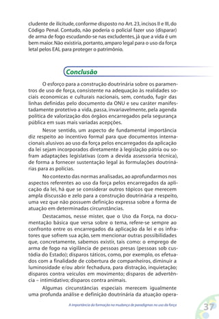 37A importância da formação na mudança de paradigmas no uso da força
cludente de ilicitude,conforme disposto no Art.23,incisos II e III,do
Código Penal. Contudo, não poderia o policial fazer uso (disparar)
de arma de fogo escudando-se nas excludentes, já que a vida é um
bem maior.Não existiria,portanto,amparo legal para o uso da força
letal pelos EAL para proteger o patrimônio.
Conclusão
O esforço para a construção doutrinária sobre os paramen-
tros de uso de força, consistente na adequação às realidades so-
ciais economicas e culturais nacionais, sem, contudo, fugir das
linhas definidas pelo documento da ONU e seu caráter manifes-
tadamente protetivo a vida, passa, invariavelmente, pela agenda
política de valorização dos órgãos encarregados pela segurança
pública em suas mais variadas acepções.
Nesse sentido, um aspecto de fundamental importância
diz respeito ao incentivo formal para que documentos interna-
cionais alusivos ao uso da força pelos encarregados da aplicação
da lei sejam incorporados diretamente à legislação pátria ou so-
fram adaptações legislativas (com a devida assessoria técnica),
de forma a fornecer sustentação legal às formulações doutriná-
rias para as polícias.
No contexto das normas analisadas,ao aprofundarmos nos
aspectos referentes ao uso da força pelos encarregados da apli-
cação da lei, há que se considerar outros tópicos que merecem
ampla discussão e zelo para a construção doutrinária a respeito,
uma vez que não possuem definição expressa sobre a forma de
atuação em determinadas circunstâncias.
Destacamos, nesse mister, que o Uso da Força, na docu-
mentação básica que versa sobre o tema, refere-se sempre ao
confronto entre os encarregados da aplicação da lei e os infra-
tores que sofrem sua ação, sem mencionar outras possibilidades
que, concretamente, sabemos existir, tais como: o emprego de
arma de fogo na vigilância de pessoas presas (pessoas sob cus-
tódia do Estado); disparos táticos, como, por exemplo, os efetua-
dos com a finalidade de cobertura de companheiros, diminuir a
luminosidade e/ou abrir fechadura, para distração, inquietação;
disparos contra veículos em movimento; disparos de advertên-
cia – intimidativo; disparos contra animais.
Algumas circunstâncias especiais merecem igualmente
uma profunda análise e definição doutrinária da atuação opera-
 